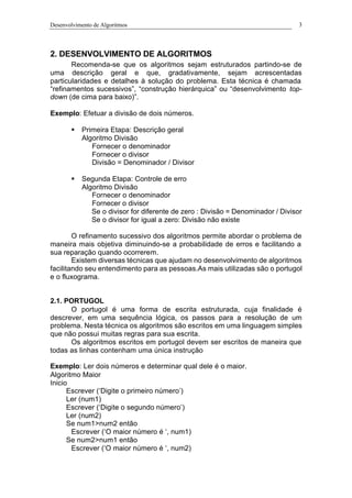 Desenvolvimento de Algoritmos 3
2. DESENVOLVIMENTO DE ALGORITMOS
Recomenda-se que os algoritmos sejam estruturados partindo-se de
uma descrição geral e que, gradativamente, sejam acrescentadas
particularidades e detalhes à solução do problema. Esta técnica é chamada
“refinamentos sucessivos”, “construção hierárquica” ou “desenvolvimento top-
down (de cima para baixo)”.
Exemplo: Efetuar a divisão de dois números.
§ Primeira Etapa: Descrição geral
Algoritmo Divisão
Fornecer o denominador
Fornecer o divisor
Divisão = Denominador / Divisor
§ Segunda Etapa: Controle de erro
Algoritmo Divisão
Fornecer o denominador
Fornecer o divisor
Se o divisor for diferente de zero : Divisão = Denominador / Divisor
Se o divisor for igual a zero: Divisão não existe
O refinamento sucessivo dos algoritmos permite abordar o problema de
maneira mais objetiva diminuindo-se a probabilidade de erros e facilitando a
sua reparação quando ocorrerem.
Existem diversas técnicas que ajudam no desenvolvimento de algoritmos
facilitando seu entendimento para as pessoas.As mais utilizadas são o portugol
e o fluxograma.
2.1. PORTUGOL
O portugol é uma forma de escrita estruturada, cuja finalidade é
descrever, em uma sequência lógica, os passos para a resolução de um
problema. Nesta técnica os algoritmos são escritos em uma linguagem simples
que não possui muitas regras para sua escrita.
Os algoritmos escritos em portugol devem ser escritos de maneira que
todas as linhas contenham uma única instrução
Exemplo: Ler dois números e determinar qual dele é o maior.
Algoritmo Maior
Inicio
Escrever (‘Digite o primeiro número’)
Ler (num1)
Escrever (‘Digite o segundo número’)
Ler (num2)
Se num1>num2 então
Escrever (‘O maior número é ‘, num1)
Se num2>num1 então
Escrever (‘O maior número é ‘, num2)
 