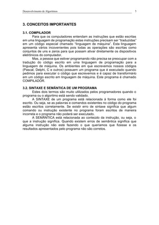 Desenvolvimento de Algoritmos 5
3. CONCEITOS IMPORTANTES
3.1. COMPILADOR
Para que os computadores entendam as instruções que estão escritas
em uma linguagem de programação estas instruções precisam ser “traduzidas”
em um código especial chamado “linguagem de máquina”. Esta linguagem
apresenta vários incovenientes pois todas as operações são escritas como
conjuntos de uns e zeros para que possam ativar diretamente os dispositivos
eletrônicos do computador.
Mas, a pessoa que estiver programando não precisa se preocupar com a
tradução do código escrito em uma linguagem de programação para a
linguagem de máquina. Os ambientes em que escrevemos nossos códigos
(Pascal, Delphi, C e outros) possuem um programa que é executado quando
pedimos para executar o código que escrevemos e é capaz de transformá-lo
em um código escrito em linguagem de máquina. Este programa é chamado
COMPILADOR.
3.2. SINTAXE E SEMÂNTICA DE UM PROGRAMA
Estes dois termos são muito utilizados pelos programadores quando o
programa ou o algoritmo está sendo validado.
A SINTAXE de um programa está relacionada à forma como ele foi
escrito. Ou seja, se as palavras e comandos existentes no código do programa
estão escritos corretamente. Se existir erro de sintaxe significa que algum
comando ou instrução existente no programa foram escritos de maneira
incorreta e o programa não poderá ser executado.
A SEMÂNTICA está relacionada ao conteúdo da instrução, ou seja, o
que a instrução significa. Quando existem erros de semântica significa que
alguma instrução não está fazendo o que queríamos que fizesse e os
resultados apresentados pelo programa não são corretos.
 