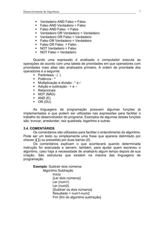 Desenvolvimento de Algoritmos 7
§ Verdadeiro AND Falso = Falso
§ Falso AND Verdadeiro = Falso
§ Falso AND Falso = Falso
§ Verdadeiro OR Verdadeiro = Verdadeiro
§ Verdadeiro OR Falso = Verdadeiro
§ Falso OR Verdadeiro = Verdadeiro
§ Falso OR Falso = Falso
§ NOT Verdadeiro = Falso
§ NOT Falso = Verdadeiro
Quando uma expressão é analisada o computador executa as
operações de acordo com uma tabela de prioridades em que operadores com
prioridades mais altas são analisados primeiro. A ordem de prioridade dos
operadores é a seguinte:
§ Parêntesis : ( )
§ Potência : ^
§ Multiplicação e divisão : * e /
§ Adição e subtração : + e –
§ Relacionais
§ NOT (NÃO)
§ AND (E)
§ OR (OU)
As linguagens de programação possuem algumas funções já
implementadas e que podem ser utilizadas nas expressões para facilitar o
trabalho do desenvolvedor do programa. Exemplos de algumas destas funções
são: truncar, arredondar, raiz quadrada, logaritmo e outras.
3.4. COMENTÁRIOS
Os comentários são utilizados para facilitar o entendimento do algoritmo.
Pode ser um texto ou simplesmente uma frase que aparece delimitado por
chaves ({ }) ou precedido por duas barras (//).
Os comentários explicam o que acontecerá quando determinada
instrução for executada e servem, também, para ajudar quem escreveu o
algoritmo, caso haja a necessidade de analisá-lo algum tempo depois de sua
criação. São estruturas que existem na maioria das linguagens de
programação.
Exemplo: Subtrair dois números
Algoritmo Subtração
Início
{Ler dois números}
Ler (num1)
Ler (num2)
{Subtrair os dois números}
Resultado = num1-num2
Fim {fim do algoritmo subtração}
 