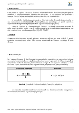 Apostila de Lógica de Programação - Algoritmos
Profa. Flávia Pereira de Carvalho - fpereira@faccat.br - http://fit.faccat.br/~fpereira 12
6 Instrução Ler
Como vimos no capítulo 4 Instrução Escrever, existem basicamente duas instruções principais em
algoritmos (e em programação em geral) que são: Escrever e Ler. No capítulo 4, foi apresentada a
instrução Escrever, agora, neste capítulo, veremos como funciona a instrução Ler.
A instrução Ler é utilizada quando deseja-se obter informações do teclado do computador, ou
seja, é um comando de entrada de dados. Para simplificar, usa-se a instrução Ler, quando necessita-se
que o usuário do algoritmo digite algum dado (e posteriormente do programa).
Tanto no Diagrama de Chapin quanto em Português Estruturado representa-se a entrada de
dados através da palavra Ler (ou Leia). Já em Fluxogramas a representação da entrada de dados é feita
através de uma forma geométrica específica [GOM04] [MAR03].
Exemplo 3:
Escreva um algoritmo para ler dois valores e armazenar cada um em uma variável. A seguir,
armazenar a soma dos dois valores lidos em uma terceira variável. Escrever o resultado da soma
efetuada.
7 Horizontalização
Para o desenvolvimento de algoritmos que possuam cálculos matemáticos, as expressões aritméticas
devem estar horizontalizadas, ou seja, linearizadas e também não esquecendo de utilizar os operadores
corretamente. Na Tabela 4 a seguir, é apresentado um exemplo de uma expressão aritmética na forma
tradicional e como deve ser utilizada nos algoritmos e em programação em geral (linearmente).
Matemática Tradicional Algoritmo
M (N1 + N2) / 2
Tabela 4: Exemplo de Horizontalização de Expressões Aritméticas
As expressões matemáticas na forma horizontalizada não são apenas utilizadas em algoritmos,
mas também na maioria das linguages de programação.
 
