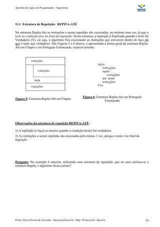 Apostila de Lógica de Programação - Algoritmos
Profa. Flávia Pereira de Carvalho - fpereira@faccat.br - http://fit.faccat.br/~fpereira 19
11.1 Estrutura de Repetição: REPITA-ATÉ
Na estrutura Repita-Até as instruções a serem repetidas são executadas, no mínimo uma vez, já que o
teste (a condição) fica no final da repetição. Nesta estrutura, a repetição é finalizada quando o teste for
Verdadeiro (V), ou seja, o algoritmo fica executando as instruções que estiverem dentro do laço até
que o teste seja verdadeiro. Nas Figuras 5 e 6 abaixo, é apresentada a forma geral da estrutura Repita-
Até em Chapin e em Português Estruturado, respectivamente.
Figura 5: Estrutura Repita-Até em Chapin
Figura 6: Estrutura Repita-Até em Português
Estruturado
Observações da estrutura de repetição REPITA-ATÉ:
1) A repetição (o laço) se encerra quando a condição (teste) for verdadeira.
2) As instruções a serem repetidas são executadas pelo menos 1 vez, porque o teste é no final da
repetição.
Pergunta: No exemplo 6 anterior, utilizando uma estrutura de repetição, que no caso utilizou-se a
estrutura Repita, o algoritmo ficou correto?
 