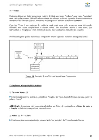 Apostila de Lógica de Programação - Algoritmos
Profa. Flávia Pereira de Carvalho - fpereira@faccat.br - http://fit.faccat.br/~fpereira 26
nome
do
vetor
16 Vetores
Podemos definir um Vetor como uma variável dividida em vários "pedaços", em várias "casinhas",
onde cada pedaço desses é identificado através de um número, referente à posição de uma determinada
informação no vetor em questão. O número de cada posição do vetor é chamado de índice.
Conceito: Vetor é um conjunto de variáveis, onde cada uma pode armazenar uma informação
diferente, mas todas compartilham o mesmo nome. São associados índices a esse nome, que
representam as posições do vetor, permitindo assim, individualizar os elementos do conjunto.
Podemos imaginar que na memória do computador o vetor seja mais ou menos da seguinte forma:
Figura 10: Exemplo de um Vetor na Memória do Computador
Exemplos de Manipulação de Vetores:
1) Escrever Nomes [3]
Esta instrução escreve na tela, o conteúdo da Posição 3 do Vetor chamado Nomes, ou seja, escreve a
palavra ‘Maria’.
ATENÇÃO: Sempre que estivermos nos referindo a um Vetor, devemos colocar o Nome do Vetor e
a Posição (o Índice) correspondente entre colchetes.
2) Nomes [5] 'André'
Esta instrução armazena (atribui) a palavra 'André' na posição 5 do Vetor chamado Nomes.
 