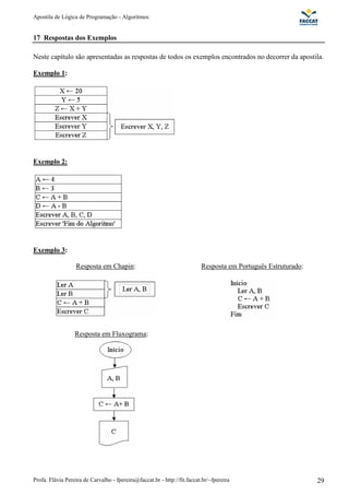 Apostila de Lógica de Programação - Algoritmos
Profa. Flávia Pereira de Carvalho - fpereira@faccat.br - http://fit.faccat.br/~fpereira 29
17 Respostas dos Exemplos
Neste capítulo são apresentadas as respostas de todos os exemplos encontrados no decorrer da apostila.
Exemplo 1:
Exemplo 2:
Exemplo 3:
Resposta em Chapin: Resposta em Português Estruturado:
Resposta em Fluxograma:
 