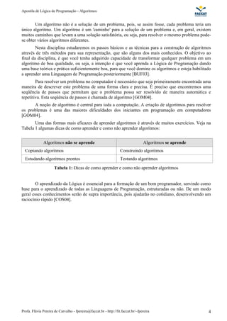Apostila de Lógica de Programação - Algoritmos
Profa. Flávia Pereira de Carvalho - fpereira@faccat.br - http://fit.faccat.br/~fpereira 4
Um algoritmo não é a solução de um problema, pois, se assim fosse, cada problema teria um
único algoritmo. Um algoritmo é um 'caminho' para a solução de um problema e, em geral, existem
muitos caminhos que levam a uma solução satisfatória, ou seja, para resolver o mesmo problema pode-
se obter vários algoritmos diferentes.
Nesta disciplina estudaremos os passos básicos e as técnicas para a construção de algoritmos
através de três métodos para sua representação, que são alguns dos mais conhecidos. O objetivo ao
final da disciplina, é que você tenha adquirido capacidade de transformar qualquer problema em um
algoritmo de boa qualidade, ou seja, a intenção é que você aprenda a Lógica de Programação dando
uma base teórica e prática suficientemente boa, para que você domine os algoritmos e esteja habilitado
a aprender uma Linguagem de Programação posteriormente [BUF03].
Para resolver um problema no computador é necessário que seja primeiramente encontrada uma
maneira de descrever este problema de uma forma clara e precisa. É preciso que encontremos uma
seqüência de passos que permitam que o problema possa ser resolvido de maneira automática e
repetitiva. Esta seqüência de passos é chamada de algoritmo [GOM04].
A noção de algoritmo é central para toda a computação. A criação de algoritmos para resolver
os problemas é uma das maiores dificuldades dos iniciantes em programação em computadores
[GOM04].
Uma das formas mais eficazes de aprender algoritmos é através de muitos exercícios. Veja na
Tabela 1 algumas dicas de como aprender e como não aprender algoritmos:
Algoritmos não se aprende Algoritmos se aprende
Copiando algoritmos Construindo algoritmos
Estudando algoritmos prontos Testando algoritmos
Tabela 1: Dicas de como aprender e como não aprender algoritmos
O aprendizado da Lógica é essencial para a formação de um bom programador, servindo como
base para o aprendizado de todas as Linguagens de Programação, estruturadas ou não. De um modo
geral esses conhecimentos serão de supra importância, pois ajudarão no cotidiano, desenvolvendo um
raciocínio rápido [COS04].
 