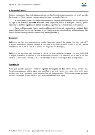 Apostila de Lógica de Programação - Algoritmos 
4 Instrução Escrever 
Existem basicamente duas instruções principais em algoritmos (e em programação em geral) que são: 
Escrever e Ler. Neste capítulo veremos como funciona a instrução Escrever. 
A instrução Escrever é utilizada quando deseja-se mostrar informações na tela do computador, 
ou seja, é um comando de saída de dados. Para simplificar, usa-se a instrução Escrever, quando 
necessita-se mostrar algum dado para o usuário do algoritmo (e posteriormente do programa). 
Tanto no Diagrama de Chapin quanto em Português Estruturado representa-se a saída de dados 
através da palavra Escrever (ou Escreva). Já em Fluxogramas a representação da saída de dados é feita 
através de uma forma geométrica específica [GOM04] [MAR03]. 
Exemplos: 
1) Escreva um algoritmo para armazenar o valor 20 em uma variável X e o valor 5 em uma variável Y. 
A seguir, armazenar a soma do valor de X com o de Y em uma variável Z. Escrever (na tela) o valor 
armazenado em X, em Y e em Z. (Capítulo 17: Respostas dos Exemplos). 
2) Escreva um algoritmo para armazenar o valor 4 em uma variável A e o valor 3 em uma variável B. 
A seguir, armazenar a soma de A com B em uma variável C e a subtração de A com B em uma 
variável D. Escrever o valor de A, B, C e D e também escrever a mensagem 'Fim do Algoritmo'. 
Observação: 
Note que quando queremos escrever alguma mensagem na tela (letra, frase, número etc.) 
literalmente, devemos utilizar aspas para identificar o que será escrito, pois o que estiver entre aspas 
no algoritmo, será exatamente o que aparecerá na tela do computador. Diferente de quando queremos 
escrever o conteúdo de uma variável, pois neste caso não utiliza-se aspas. 
Profa. Flávia Pereira de Carvalho - fpereira@faccat.br - http://fit.faccat.br/~fpereira 10 
 