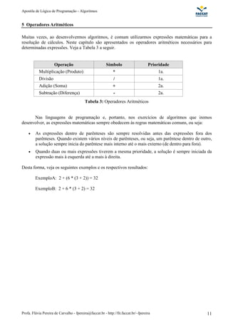Apostila de Lógica de Programação - Algoritmos 
5 Operadores Aritméticos 
Muitas vezes, ao desenvolvermos algoritmos, é comum utilizarmos expressões matemáticas para a 
resolução de cálculos. Neste capítulo são apresentados os operadores aritméticos necessários para 
determinadas expressões. Veja a Tabela 3 a seguir. 
Operação Símbolo Prioridade 
Multiplicação (Produto) * 1a. 
Divisão / 1a. 
Adição (Soma) + 2a. 
Subtração (Diferença) - 2a. 
Tabela 3: Operadores Aritméticos 
Nas linguagens de programação e, portanto, nos exercícios de algoritmos que iremos 
desenvolver, as expressões matemáticas sempre obedecem às regras matemáticas comuns, ou seja: 
· As expressões dentro de parênteses são sempre resolvidas antes das expressões fora dos 
parênteses. Quando existem vários níveis de parênteses, ou seja, um parêntese dentro de outro, 
a solução sempre inicia do parêntese mais interno até o mais externo (de dentro para fora). 
· Quando duas ou mais expressões tiverem a mesma prioridade, a solução é sempre iniciada da 
expressão mais à esquerda até a mais à direita. 
Desta forma, veja os seguintes exemplos e os respectivos resultados: 
ExemploA: 2 + (6 * (3 + 2)) = 32 
ExemploB: 2 + 6 * (3 + 2) = 32 
Profa. Flávia Pereira de Carvalho - fpereira@faccat.br - http://fit.faccat.br/~fpereira 11 
 