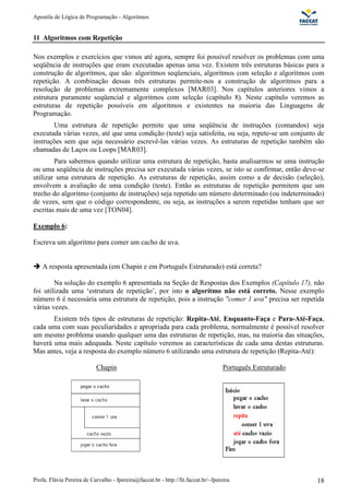 Apostila de Lógica de Programação - Algoritmos 
11 Algoritmos com Repetição 
Nos exemplos e exercícios que vimos até agora, sempre foi possível resolver os problemas com uma 
seqüência de instruções que eram executadas apenas uma vez. Existem três estruturas básicas para a 
construção de algoritmos, que são: algoritmos seqüenciais, algoritmos com seleção e algoritmos com 
repetição. A combinação dessas três estruturas permite-nos a construção de algoritmos para a 
resolução de problemas extremamente complexos [MAR03]. Nos capítulos anteriores vimos a 
estrutura puramente seqüencial e algoritmos com seleção (capítulo 8). Neste capítulo veremos as 
estruturas de repetição possíveis em algoritmos e existentes na maioria das Linguagens de 
Programação. 
Uma estrutura de repetição permite que uma seqüência de instruções (comandos) seja 
executada várias vezes, até que uma condição (teste) seja satisfeita, ou seja, repete-se um conjunto de 
instruções sem que seja necessário escrevê-las várias vezes. As estruturas de repetição também são 
chamadas de Laços ou Loops [MAR03]. 
Para sabermos quando utilizar uma estrutura de repetição, basta analisarmos se uma instrução 
ou uma seqüência de instruções precisa ser executada várias vezes, se isto se confirmar, então deve-se 
utilizar uma estrutura de repetição. As estruturas de repetição, assim como a de decisão (seleção), 
envolvem a avaliação de uma condição (teste). Então as estruturas de repetição permitem que um 
trecho do algoritmo (conjunto de instruções) seja repetido um número determinado (ou indeterminado) 
de vezes, sem que o código correspondente, ou seja, as instruções a serem repetidas tenham que ser 
escritas mais de uma vez [TON04]. 
Exemplo 6: 
Escreva um algoritmo para comer um cacho de uva. 
 A resposta apresentada (em Chapin e em Português Estruturado) está correta? 
Na solução do exemplo 6 apresentada na Seção de Respostas dos Exemplos (Capítulo 17), não 
foi utilizada uma ‘estrutura de repetição’, por isto o algoritmo não está correto. Nesse exemplo 
número 6 é necessária uma estrutura de repetição, pois a instrução comer 1 uva precisa ser repetida 
várias vezes. 
Existem três tipos de estruturas de repetição: Repita-Até, Enquanto-Faça e Para-Até-Faça, 
cada uma com suas peculiaridades e apropriada para cada problema, normalmente é possível resolver 
um mesmo problema usando qualquer uma das estruturas de repetição, mas, na maioria das situações, 
haverá uma mais adequada. Neste capítulo veremos as características de cada uma destas estruturas. 
Mas antes, veja a resposta do exemplo número 6 utilizando uma estrutura de repetição (Repita-Até): 
Chapin 
Português Estruturado 
Profa. Flávia Pereira de Carvalho - fpereira@faccat.br - http://fit.faccat.br/~fpereira 18 
 