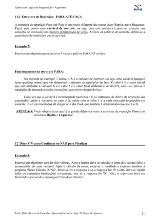 Apostila de Lógica de Programação - Algoritmos 
11.3 Estrutura de Repetição: PARA-ATÉ-FAÇA 
A estrutura de repetição Para-Até-Faça é um pouco diferente das outras duas (Repita-Até e Enquanto- 
Faça), pois possui uma variável de controle, ou seja, com esta estrutura é possível executar um 
conjunto de instruções um número determinado de vezes. Através da variável de controle, define-se a 
quantidade de repetições que o laço fará. 
Exemplo 7: 
Escreva um algoritmo para escrever 5 vezes a palavra FACCAT na tela. 
Funcionamento da estrutura PARA: 
Na resposta do exemplo 7 acima, o X é a variável de controle, ou seja, uma variável qualquer 
(com qualquer nome) que vai determinar o número de repetições do laço. O valor 1 é o valor inicial 
que será atribuído à variável X e o valor 5 é o valor final atribuído à variável X, com isto, tem-se 5 
repetições da instrução (ou das instruções) que estiver dentro do laço. 
Cada vez que a variável é incrementada (aumenta +1) as instruções de dentro da repetição são 
executadas, então a variável, no caso o X, inicia com o valor 1 e a cada execução (repetição) ele 
aumenta +1 (é incrementado) até chegar ao valor final, que também é determinado (no caso é o 5). 
ATENÇÃO: Você saberia dizer qual é a grande diferença entre a estrutura de repetição Para e as 
estruturas Repita e Enquanto? 
12 Dizer SIM para Continuar ou NÃO para Finalizar 
Exemplo 8: 
Escreva um algoritmo para ler dois valores. Após a leitura deve-se calcular a soma dos valores lidos e 
armazená-la em uma variável. Após o cálculo da soma, escrever o resultado e escrever também a 
pergunta 'Novo Cálculo (S/N)?'. Deve-se ler a resposta e se a resposta for 'S' (sim), deve-se repetir 
todos os comandos (instruções) novamente, mas se a resposta for 'N' (não), o algoritmo deve ser 
finalizado escrevendo a mensagem 'Fim dos Cálculos'. 
Profa. Flávia Pereira de Carvalho - fpereira@faccat.br - http://fit.faccat.br/~fpereira 21 
 