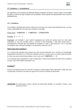 Apostila de Lógica de Programação - Algoritmos 
13 Contadores e Acumuladores 
Em algoritmos com estruturas de repetição (Repita, Enquanto ou Para) é comum surgir a necessidade 
de utilizar variáveis do tipo contador e/ou acumulador. Neste capítulo são apresentados esses conceitos 
detalhadamente. 
13.1 Contadores 
Um contador é utilizado para contar o número de vezes que um evento (uma instrução) ocorre, ou seja, 
contar a quantidade de vezes que uma instrução é executada. 
Forma Geral: VARIÁVEL VARIÁVEL + CONSTANTE 
Exemplo: X X + 1 
Explicação: um contador é uma variável (qualquer) que recebe ela mesma mais um valor (uma 
constante), no caso do exemplo acima, a variável X está recebendo o valor dela mesma mais 1. 
Normalmente a constante que será somada no contador é o valor 1, para contar de 1 em 1, mas pode 
ser qualquer valor, como por exemplo 2, se quisermos contar de 2 em 2. 
Observações dos Contadores: 
1) A variável (do contador) deve possuir um valor inicial conhecido, isto é, ela deve ser inicializada. 
Normalmente inicializa-se a variável do contador com zero, ou seja, zera-se a variável antes de utilizá-la. 
Para zerar uma variável basta atribuir a ela o valor zero: VARIÁVEL 0 
2) A constante (que é geralmente o valor 1) determina o valor do incremento da variável (do contador), 
ou seja, o que será somado (acrescido) a ela. 
Exemplo 9: 
Escreva um algoritmo para ler a nota de 10 alunos e contar quantos foram aprovados, sendo que, para 
ser aprovado, a nota deve ser maior ou igual a 6,0. Escrever o número de aprovados. 
ATENÇÃO: Se quiséssemos contar o número de reprovados também, no exemplo 9 acima, o que 
deveria ser feito? 
Profa. Flávia Pereira de Carvalho - fpereira@faccat.br - http://fit.faccat.br/~fpereira 22 
 