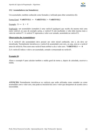 Apostila de Lógica de Programação - Algoritmos 
13.2 Acumuladores (ou Somadores) 
Um acumulador, também conhecido como Somador, é utilizado para obter somatórios ( ). 
Forma Geral: VARIÁVEL1 VARIÁVEL1 + VARIÁVEL2 
Exemplo: X X + Y 
Explicação: um acumulador (somador) é uma variável (qualquer) que recebe ela mesma mais uma 
outra variável, no caso do exemplo acima, a variável X está recebendo o valor dela mesma mais o 
valor da variável Y. A variável Y representa o valor a ser somado, acumulado na variável X. 
Observações dos Acumuladores: 
1) A variável1 (do acumulador) deve possuir um valor inicial conhecido, isto é, ela deve ser 
inicializada. Normalmente inicializa-se a variável do acumulador com zero, ou seja, zera-se a variável 
antes de utilizá-la. Para zerar uma variável basta atribuir a ela o valor zero: VARIÁVEL1 0 
2) A variável2 indica o valor a ser acumulado, somado e armazenado na variável1. 
Exemplo 10: 
Altere o exemplo 9 para calcular também a média geral da turma e, depois de calculada, escrever a 
média. 
ATENÇÃO: Normalmente inicializa-se as variáveis que serão utilizadas como contador ou como 
acumulador com o valor zero, mas pode-se inicializá-las com o valor que desejarmos de acordo com a 
necessidade. 
Profa. Flávia Pereira de Carvalho - fpereira@faccat.br - http://fit.faccat.br/~fpereira 23 
 