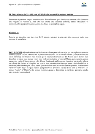 Apostila de Lógica de Programação - Algoritmos 
14 Determinação do MAIOR e/ou MENOR valor em um Conjunto de Valores 
Em muitos algoritmos surge a necessidade de determinarmos qual o maior ou o menor valor dentro de 
um conjunto de valores e, para isto, não existe uma estrutura especial, apenas utilizamos os 
conhecimentos que já aprendemos, como mostrado no exemplo a seguir. 
Exemplo 11: 
Escreva um algoritmo para ler a nota de 10 alunos e escrever a nota mais alta, ou seja, a maior nota 
entre as 10 notas lidas. 
IMPORTANTE: Quando sabe-se os limites dos valores possíveis, ou seja, por exemplo com as notas 
sabemos que os valores serão de 0 a 10, então sabe-se quais são os valores limites (o valor mínimo e o 
valor máximo), não teremos nota menor que 0 e nem nota maior que 10. Nesses casos é mais fácil 
descobrir o maior ou o menor valor, pois pode-se inicializar a variável Maior, por exemplo, com o 
valor 0 e a variável Menor com o valor 10 que funcionará perfeitamente. Acontece que se não sabe-se 
os valores dos limites aí complica um pouco, pois não sabemos com que valor vamos inicializar as 
variáveis para comparação. Então temos que inicializar tanto a variável Maior quanto a Menor com o 
“primeiro valor lido” e depois vamos comparando os próximos valores lidos com o primeiro! (os 
nomes “Maior” e “Menor”, são apenas exemplos, pode-se denominar as variáveis que serão usadas 
para os testes como quiser). 
Profa. Flávia Pereira de Carvalho - fpereira@faccat.br - http://fit.faccat.br/~fpereira 24 
 