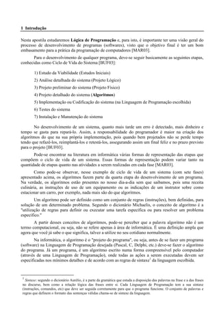 1 Introdução 
Nesta apostila estudaremos Lógica de Programação e, para isto, é importante ter uma visão geral do 
processo de desenvolvimento de programas (softwares), visto que o objetivo final é ter um bom 
embasamento para a prática da programação de computadores [MAR03]. 
Para o desenvolvimento de qualquer programa, deve-se seguir basicamente as seguintes etapas, 
conhecidas como Ciclo de Vida do Sistema [BUF03]: 
1) Estudo da Viabilidade (Estudos Iniciais) 
2) Análise detalhada do sistema (Projeto Lógico) 
3) Projeto preliminar do sistema (Projeto Físico) 
4) Projeto detalhado do sistema (Algoritmos) 
5) Implementação ou Codificação do sistema (na Linguagem de Programação escolhida) 
6) Testes do sistema 
7) Instalação e Manutenção do sistema 
No desenvolvimento de um sistema, quanto mais tarde um erro é detectado, mais dinheiro e 
tempo se gasta para repará-lo. Assim, a responsabilidade do programador é maior na criação dos 
algoritmos do que na sua própria implementação, pois quando bem projetados não se perde tempo 
tendo que refazê-los, reimplantá-los e retestá-los, assegurando assim um final feliz e no prazo previsto 
para o projeto [BUF03]. 
Pode-se encontrar na literatura em informática várias formas de representação das etapas que 
compõem o ciclo de vida de um sistema. Essas formas de representação podem variar tanto na 
quantidade de etapas quanto nas atividades a serem realizadas em cada fase [MAR03]. 
Como pode-se observar, nesse exemplo de ciclo de vida de um sistema (com sete fases) 
apresentado acima, os algoritmos fazem parte da quarta etapa do desenvolvimento de um programa. 
Na verdade, os algoritmos estão presentes no nosso dia-a-dia sem que saibamos, pois uma receita 
culinária, as instruções de uso de um equipamento ou as indicações de um instrutor sobre como 
estacionar um carro, por exemplo, nada mais são do que algoritmos. 
Um algoritmo pode ser definido como um conjunto de regras (instruções), bem definidas, para 
solução de um determinado problema. Segundo o dicionário Michaelis, o conceito de algoritmo é a 
"utilização de regras para definir ou executar uma tarefa específica ou para resolver um problema 
específico." 
A partir desses conceitos de algoritmos, pode-se perceber que a palavra algoritmo não é um 
termo computacional, ou seja, não se refere apenas à área de informática. É uma definição ampla que 
agora que você já sabe o que significa, talvez a utilize no seu cotidiano normalmente. 
Na informática, o algoritmo é o "projeto do programa", ou seja, antes de se fazer um programa 
(software) na Linguagem de Programação desejada (Pascal, C, Delphi, etc.) deve-se fazer o algoritmo 
do programa. Já um programa, é um algoritmo escrito numa forma compreensível pelo computador 
(através de uma Linguagem de Programação), onde todas as ações a serem executadas devem ser 
especificadas nos mínimos detalhes e de acordo com as regras de sintaxe1 da linguagem escolhida. 
1 Sintaxe: segundo o dicionário Aurélio, é a parte da gramática que estuda a disposição das palavras na frase e a das frases 
no discurso, bem como a relação lógica das frases entre si. Cada Linguagem de Programação tem a sua sintaxe 
(instruções, comandos, etc) que deve ser seguida corretamente para que o programa funcione. O conjunto de palavras e 
regras que definem o formato das sentenças válidas chama-se de sintaxe da linguagem. 
 
