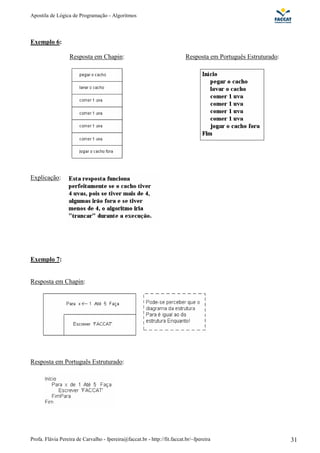 Apostila de Lógica de Programação - Algoritmos 
Exemplo 6: 
Resposta em Chapin: 
Resposta em Português Estruturado: 
Explicação: 
Exemplo 7: 
Resposta em Chapin: 
Resposta em Português Estruturado: 
Profa. Flávia Pereira de Carvalho - fpereira@faccat.br - http://fit.faccat.br/~fpereira 31 
 