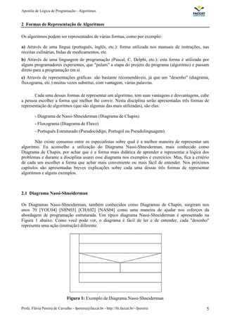 Apostila de Lógica de Programação - Algoritmos 
2 Formas de Representação de Algoritmos 
Os algoritmos podem ser representados de várias formas, como por exemplo: 
a) Através de uma língua (português, inglês, etc.): forma utilizada nos manuais de instruções, nas 
receitas culinárias, bulas de medicamentos, etc. 
b) Através de uma linguagem de programação (Pascal, C, Delphi, etc.): esta forma é utilizada por 
alguns programadores experientes, que "pulam" a etapa do projeto do programa (algoritmo) e passam 
direto para a programação em si. 
c) Através de representações gráficas: são bastante recomendáveis, já que um "desenho" (diagrama, 
fluxograma, etc.) muitas vezes substitui, com vantagem, várias palavras. 
Cada uma dessas formas de representar um algoritmo, tem suas vantagens e desvantagens, cabe 
a pessoa escolher a forma que melhor lhe convir. Nesta disciplina serão apresentadas três formas de 
representação de algoritmos (que são algumas das mais utilizadas), são elas: 
- Diagrama de Nassi-Shneiderman (Diagrama de Chapin) 
- Fluxograma (Diagrama de Fluxo) 
- Português Estruturado (Pseudocódigo, Portugol ou Pseudolinguagem) 
Não existe consenso entre os especialistas sobre qual é a melhor maneira de representar um 
algoritmo. Eu aconselho a utilização do Diagrama Nassi-Shneiderman, mais conhecido como 
Diagrama de Chapin, por achar que é a forma mais didática de aprender e representar a lógica dos 
problemas e durante a disciplina usarei esse diagrama nos exemplos e exercícios. Mas, fica a critério 
de cada um escolher a forma que achar mais conveniente ou mais fácil de entender. Nos próximos 
capítulos são apresentadas breves explicações sobre cada uma dessas três formas de representar 
algoritmos e alguns exemplos. 
2.1 Diagrama Nassi-Shneiderman 
Os Diagramas Nassi-Shneiderman, também conhecidos como Diagramas de Chapin, surgiram nos 
anos 70 [YOU04] [SHN03] [CHA02] [NAS04] como uma maneira de ajudar nos esforços da 
abordagem de programação estruturada. Um típico diagrama Nassi-Shneiderman é apresentado na 
Figura 1 abaixo. Como você pode ver, o diagrama é fácil de ler e de entender, cada "desenho" 
representa uma ação (instrução) diferente. 
Figura 1: Exemplo de Diagrama Nassi-Shneiderman 
Profa. Flávia Pereira de Carvalho - fpereira@faccat.br - http://fit.faccat.br/~fpereira 5 
 