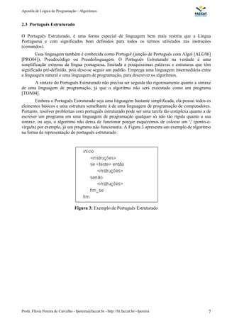 Apostila de Lógica de Programação - Algoritmos 
2.3 Português Estruturado 
O Português Estruturado, é uma forma especial de linguagem bem mais restrita que a Língua 
Portuguesa e com significados bem definidos para todos os termos utilizados nas instruções 
(comandos). 
Essa linguagem também é conhecida como Portugol (junção de Português com Algol [ALG96] 
[PRO04]), Pseudocódigo ou Pseudolinguagem. O Português Estruturado na verdade é uma 
simplificação extrema da língua portuguesa, limitada a pouquíssimas palavras e estruturas que têm 
significado pré-definido, pois deve-se seguir um padrão. Emprega uma linguagem intermediária entre 
a linguagem natural e uma linguagem de programação, para descrever os algoritmos. 
A sintaxe do Português Estruturado não precisa ser seguida tão rigorosamente quanto a sintaxe 
de uma linguagem de programação, já que o algoritmo não será executado como um programa 
[TON04]. 
Embora o Português Estruturado seja uma linguagem bastante simplificada, ela possui todos os 
elementos básicos e uma estrutura semelhante à de uma linguagem de programação de computadores. 
Portanto, resolver problemas com português estruturado pode ser uma tarefa tão complexa quanto a de 
escrever um programa em uma linguagem de programação qualquer só não tão rígida quanto a sua 
sintaxe, ou seja, o algoritmo não deixa de funcionar porque esquecemos de colocar um ';' (ponto-e-vírgula) 
por exemplo, já um programa não funcionaria. A Figura 3 apresenta um exemplo de algoritmo 
na forma de representação de português estruturado. 
Figura 3: Exemplo de Português Estruturado 
Profa. Flávia Pereira de Carvalho - fpereira@faccat.br - http://fit.faccat.br/~fpereira 7 
 