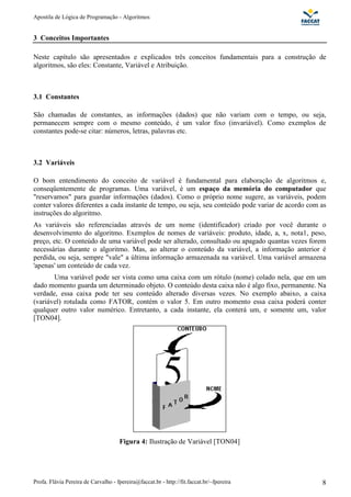 Apostila de Lógica de Programação - Algoritmos 
3 Conceitos Importantes 
Neste capítulo são apresentados e explicados três conceitos fundamentais para a construção de 
algoritmos, são eles: Constante, Variável e Atribuição. 
3.1 Constantes 
São chamadas de constantes, as informações (dados) que não variam com o tempo, ou seja, 
permanecem sempre com o mesmo conteúdo, é um valor fixo (invariável). Como exemplos de 
constantes pode-se citar: números, letras, palavras etc. 
3.2 Variáveis 
O bom entendimento do conceito de variável é fundamental para elaboração de algoritmos e, 
conseqüentemente de programas. Uma variável, é um espaço da memória do computador que 
"reservamos" para guardar informações (dados). Como o próprio nome sugere, as variáveis, podem 
conter valores diferentes a cada instante de tempo, ou seja, seu conteúdo pode variar de acordo com as 
instruções do algoritmo. 
As variáveis são referenciadas através de um nome (identificador) criado por você durante o 
desenvolvimento do algoritmo. Exemplos de nomes de variáveis: produto, idade, a, x, nota1, peso, 
preço, etc. O conteúdo de uma variável pode ser alterado, consultado ou apagado quantas vezes forem 
necessárias durante o algoritmo. Mas, ao alterar o conteúdo da variável, a informação anterior é 
perdida, ou seja, sempre "vale" a última informação armazenada na variável. Uma variável armazena 
'apenas' um conteúdo de cada vez. 
Uma variável pode ser vista como uma caixa com um rótulo (nome) colado nela, que em um 
dado momento guarda um determinado objeto. O conteúdo desta caixa não é algo fixo, permanente. Na 
verdade, essa caixa pode ter seu conteúdo alterado diversas vezes. No exemplo abaixo, a caixa 
(variável) rotulada como FATOR, contém o valor 5. Em outro momento essa caixa poderá conter 
qualquer outro valor numérico. Entretanto, a cada instante, ela conterá um, e somente um, valor 
[TON04]. 
Figura 4: Ilustração de Variável [TON04] 
Profa. Flávia Pereira de Carvalho - fpereira@faccat.br - http://fit.faccat.br/~fpereira 8 
 