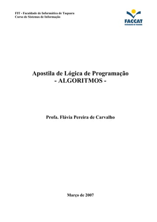 FIT - Faculdade de Informática de Taquara 
Curso de Sistemas de Informação 
Apostila de Lógica de Programação 
- ALGORITMOS - 
Profa. Flávia Pereira de Carvalho 
Março de 2007 
 