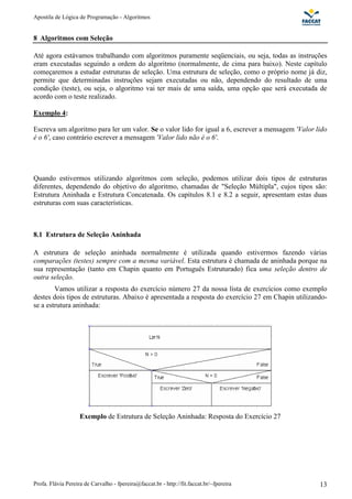 Apostila de Lógica de Programação - Algoritmos
Profa. Flávia Pereira de Carvalho - fpereira@faccat.br - http://fit.faccat.br/~fpereira 13
8 Algoritmos com Seleção
Até agora estávamos trabalhando com algoritmos puramente seqüenciais, ou seja, todas as instruções
eram executadas seguindo a ordem do algoritmo (normalmente, de cima para baixo). Neste capítulo
começaremos a estudar estruturas de seleção. Uma estrutura de seleção, como o próprio nome já diz,
permite que determinadas instruções sejam executadas ou não, dependendo do resultado de uma
condição (teste), ou seja, o algoritmo vai ter mais de uma saída, uma opção que será executada de
acordo com o teste realizado.
Exemplo 4:
Escreva um algoritmo para ler um valor. Se o valor lido for igual a 6, escrever a mensagem 'Valor lido
é o 6', caso contrário escrever a mensagem 'Valor lido não é o 6'.
Quando estivermos utilizando algoritmos com seleção, podemos utilizar dois tipos de estruturas
diferentes, dependendo do objetivo do algoritmo, chamadas de "Seleção Múltipla", cujos tipos são:
Estrutura Aninhada e Estrutura Concatenada. Os capítulos 8.1 e 8.2 a seguir, apresentam estas duas
estruturas com suas características.
8.1 Estrutura de Seleção Aninhada
A estrutura de seleção aninhada normalmente é utilizada quando estivermos fazendo várias
comparações (testes) sempre com a mesma variável. Esta estrutura é chamada de aninhada porque na
sua representação (tanto em Chapin quanto em Português Estruturado) fica uma seleção dentro de
outra seleção.
Vamos utilizar a resposta do exercício número 27 da nossa lista de exercícios como exemplo
destes dois tipos de estruturas. Abaixo é apresentada a resposta do exercício 27 em Chapin utilizando-
se a estrutura aninhada:
Exemplo de Estrutura de Seleção Aninhada: Resposta do Exercício 27
 