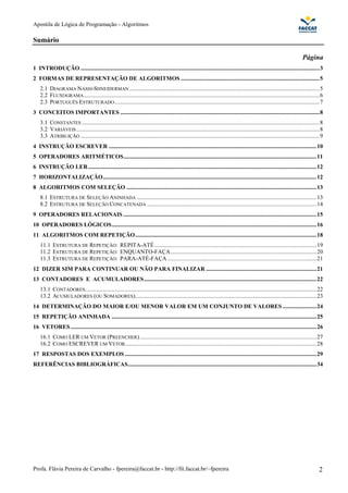 Apostila de Lógica de Programação - Algoritmos
Profa. Flávia Pereira de Carvalho - fpereira@faccat.br - http://fit.faccat.br/~fpereira 2
Sumário
Página
1 INTRODUÇÃO ..................................................................................................................................................................3
2 FORMAS DE REPRESENTAÇÃO DE ALGORITMOS ..............................................................................................5
2.1 DIAGRAMA NASSI-SHNEIDERMAN .................................................................................................................................5
2.2 FLUXOGRAMA................................................................................................................................................................6
2.3 PORTUGUÊS ESTRUTURADO...........................................................................................................................................7
3 CONCEITOS IMPORTANTES .......................................................................................................................................8
3.1 CONSTANTES .................................................................................................................................................................8
3.2 VARIÁVEIS.....................................................................................................................................................................8
3.3 ATRIBUIÇÃO ..................................................................................................................................................................9
4 INSTRUÇÃO ESCREVER .............................................................................................................................................10
5 OPERADORES ARITMÉTICOS...................................................................................................................................11
6 INSTRUÇÃO LER...........................................................................................................................................................12
7 HORIZONTALIZAÇÃO.................................................................................................................................................12
8 ALGORITMOS COM SELEÇÃO .................................................................................................................................13
8.1 ESTRUTURA DE SELEÇÃO ANINHADA ..........................................................................................................................13
8.2 ESTRUTURA DE SELEÇÃO CONCATENADA ...................................................................................................................14
9 OPERADORES RELACIONAIS ...................................................................................................................................15
10 OPERADORES LÓGICOS...........................................................................................................................................16
11 ALGORITMOS COM REPETIÇÃO...........................................................................................................................18
11.1 ESTRUTURA DE REPETIÇÃO: REPITA-ATÉ..............................................................................................................19
11.2 ESTRUTURA DE REPETIÇÃO: ENQUANTO-FAÇA...................................................................................................20
11.3 ESTRUTURA DE REPETIÇÃO: PARA-ATÉ-FAÇA .....................................................................................................21
12 DIZER SIM PARA CONTINUAR OU NÃO PARA FINALIZAR ...........................................................................21
13 CONTADORES E ACUMULADORES.....................................................................................................................22
13.1 CONTADORES.............................................................................................................................................................22
13.2 ACUMULADORES (OU SOMADORES)...........................................................................................................................23
14 DETERMINAÇÃO DO MAIOR E/OU MENOR VALOR EM UM CONJUNTO DE VALORES .......................24
15 REPETIÇÃO ANINHADA ...........................................................................................................................................25
16 VETORES.......................................................................................................................................................................26
16.1 COMO LER UM VETOR (PREENCHER)........................................................................................................................27
16.2 COMO ESCREVER UM VETOR..................................................................................................................................28
17 RESPOSTAS DOS EXEMPLOS ..................................................................................................................................29
REFERÊNCIAS BIBLIOGRÁFICAS................................................................................................................................34
 