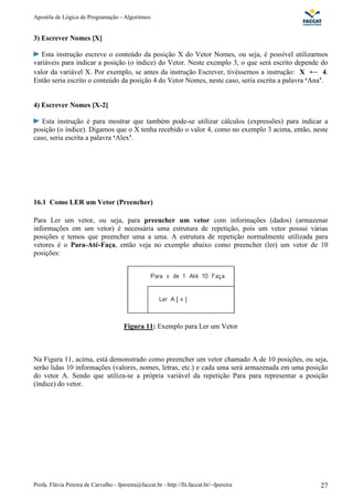 Apostila de Lógica de Programação - Algoritmos
Profa. Flávia Pereira de Carvalho - fpereira@faccat.br - http://fit.faccat.br/~fpereira 27
3) Escrever Nomes [X]
Esta instrução escreve o conteúdo da posição X do Vetor Nomes, ou seja, é possível utilizarmos
variáveis para indicar a posição (o índice) do Vetor. Neste exemplo 3, o que será escrito depende do
valor da variável X. Por exemplo, se antes da instrução Escrever, tivéssemos a instrução: X 4.
Então seria escrito o conteúdo da posição 4 do Vetor Nomes, neste caso, seria escrita a palavra ‘Ana’.
4) Escrever Nomes [X-2]
Esta instrução é para mostrar que também pode-se utilizar cálculos (expressões) para indicar a
posição (o índice). Digamos que o X tenha recebido o valor 4, como no exemplo 3 acima, então, neste
caso, seria escrita a palavra ‘Alex’.
16.1 Como LER um Vetor (Preencher)
Para Ler um vetor, ou seja, para preencher um vetor com informações (dados) (armazenar
informações em um vetor) é necessária uma estrutura de repetição, pois um vetor possui várias
posições e temos que preencher uma a uma. A estrutura de repetição normalmente utilizada para
vetores é o Para-Até-Faça, então veja no exemplo abaixo como preencher (ler) um vetor de 10
posições:
Figura 11: Exemplo para Ler um Vetor
Na Figura 11, acima, está demonstrado como preencher um vetor chamado A de 10 posições, ou seja,
serão lidas 10 informações (valores, nomes, letras, etc.) e cada uma será armazenada em uma posição
do vetor A. Sendo que utiliza-se a própria variável da repetição Para para representar a posição
(índice) do vetor.
 