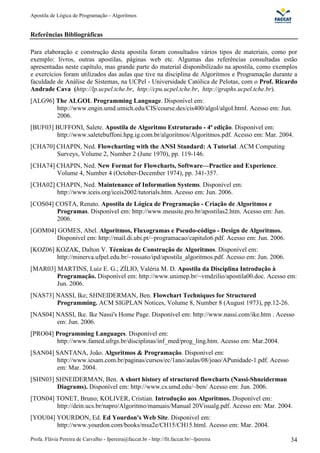 Apostila de Lógica de Programação - Algoritmos
Profa. Flávia Pereira de Carvalho - fpereira@faccat.br - http://fit.faccat.br/~fpereira 34
Referências Bibliográficas
Para elaboração e construção desta apostila foram consultados vários tipos de materiais, como por
exemplo: livros, outras apostilas, páginas web etc. Algumas das referências consultadas estão
apresentadas neste capítulo, mas grande parte do material disponibilizado na apostila, como exemplos
e exercícios foram utilizados das aulas que tive na disciplina de Algoritmos e Programação durante a
faculdade de Análise de Sistemas, na UCPel - Universidade Católica de Pelotas, com o Prof. Ricardo
Andrade Cava (http://lp.ucpel.tche.br, http://cpu.ucpel.tche.br, http://graphs.ucpel.tche.br).
[ALG96] The ALGOL Programming Language. Disponível em:
http://www.engin.umd.umich.edu/CIS/course.des/cis400/algol/algol.html. Acesso em: Jun.
2006.
[BUF03] BUFFONI, Salete. Apostila de Algoritmo Estruturado - 4ª edição. Disponível em:
http://www.saletebuffoni.hpg.ig.com.br/algoritmos/Algoritmos.pdf. Acesso em: Mar. 2004.
[CHA70] CHAPIN, Ned. Flowcharting with the ANSI Standard: A Tutorial. ACM Computing
Surveys, Volume 2, Number 2 (June 1970), pp. 119-146.
[CHA74] CHAPIN, Ned. New Format for Flowcharts, Software—Practice and Experience.
Volume 4, Number 4 (October-December 1974), pp. 341-357.
[CHA02] CHAPIN, Ned. Maintenance of Information Systems. Disponível em:
http://www.iceis.org/iceis2002/tutorials.htm. Acesso em: Jun. 2006.
[COS04] COSTA, Renato. Apostila de Lógica de Programação - Criação de Algoritmos e
Programas. Disponível em: http://www.meusite.pro.br/apostilas2.htm. Acesso em: Jun.
2006.
[GOM04] GOMES, Abel. Algoritmos, Fluxogramas e Pseudo-código - Design de Algoritmos.
Disponível em: http://mail.di.ubi.pt/~programacao/capitulo6.pdf. Acesso em: Jun. 2006.
[KOZ06] KOZAK, Dalton V. Técnicas de Construção de Algoritmos. Disponível em:
http://minerva.ufpel.edu.br/~rossato/ipd/apostila_algoritmos.pdf. Acesso em: Jun. 2006.
[MAR03] MARTINS, Luiz E. G.; ZÍLIO, Valéria M. D. Apostila da Disciplina Introdução à
Programação. Disponível em: http://www.unimep.br/~vmdzilio/apostila00.doc. Acesso em:
Jun. 2006.
[NAS73] NASSI, Ike; SHNEIDERMAN, Ben. Flowchart Techniques for Structured
Programming. ACM SIGPLAN Notices, Volume 8, Number 8 (August 1973), pp.12-26.
[NAS04] NASSI, Ike. Ike Nassi's Home Page. Disponível em: http://www.nassi.com/ike.htm . Acesso
em: Jun. 2006.
[PRO04] Programming Languages. Disponível em:
http://www.famed.ufrgs.br/disciplinas/inf_med/prog_ling.htm. Acesso em: Mar.2004.
[SAN04] SANTANA, João. Algoritmos & Programação. Disponível em:
http://www.iesam.com.br/paginas/cursos/ec/1ano/aulas/08/joao/APunidade-1.pdf. Acesso
em: Mar. 2004.
[SHN03] SHNEIDERMAN, Ben. A short history of structured flowcharts (Nassi-Shneiderman
Diagrams). Disponível em: http://www.cs.umd.edu/~ben/ Acesso em: Jun. 2006.
[TON04] TONET, Bruno; KOLIVER, Cristian. Introdução aos Algoritmos. Disponível em:
http://dein.ucs.br/napro/Algoritmo/manuais/Manual 20Visualg.pdf. Acesso em: Mar. 2004.
[YOU04] YOURDON, Ed. Ed Yourdon's Web Site. Disponível em:
http://www.yourdon.com/books/msa2e/CH15/CH15.html. Acesso em: Mar. 2004.
 