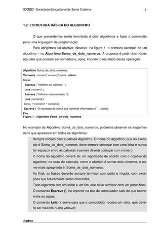 SOCIESC – Sociedade Educacional de Santa Catarina 11 
1.2 ESTRUTURA BÁSICA DO ALGORITMO 
O que pretendemos neste livro-texto é criar algoritmos e fazer a conversão 
para uma linguagem de programação. 
Para atingirmos tal objetivo, observe, na figura 1, o primeiro exemplo de um 
algoritmo – no Algoritmo Soma_de_dois_numeros. A proposta é pedir dois núme-ros 
para que possam ser somados e, após, imprimir o resultado dessa operação. 
Algoritmo Soma_de_dois_numeros; 
Variáveis numero1,numero2,soma: inteiro; 
Inicio 
Escreva (“ Informe um número: “); 
Leia (numero1); 
Escreva (“ Informe outro número: “); 
Leia (numero2); 
soma = numero1 + numero2; 
Escreva (“ O resultado da soma dos números informados é :” , soma); 
Fim. 
Figura 1 - Algoritmo Soma_de-dois_numeros 
No exemplo do Algoritmo Soma_de_dois_numeros, podemos observar os seguintes 
itens que aparecem em todos os algoritmos: 
• Sempre iniciam com a palavra Algoritmo. O nome do algoritmo, que no exem-plo 
é Soma_de_dois_numeros, deve sempre começar com uma letra e nunca 
ter espaços entre as palavras e jamais deverá começar com número; 
• O nome do algoritmo deverá ter um significado de acordo com o objetivo do 
algoritmo, no caso do exemplo, como o objetivo é somar dois números, o no-me 
mais apropriado é: Soma_de_dois_numeros; 
• Ao final, as frases deverão sempre terminar com porto e vírgula, com exce-ções 
que futuramente serão discutidas; 
• Todo algoritmo tem um início e um fim, que deve terminar com um ponto final; 
• O comando Escreva (), irá imprimir na tela do computador tudo do que estiver 
entre as aspas. 
• O comando Leia (), serve para que o computador receba um valor, que deve-rá 
ser inserido numa variável; 
Algoritmos 
 
