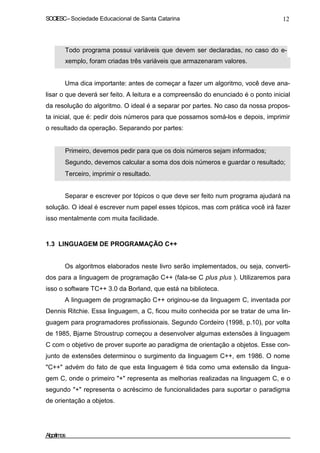 SOCIESC – Sociedade Educacional de Santa Catarina 12 
• Todo programa possui variáveis que devem ser declaradas, no caso do e-xemplo, 
foram criadas três variáveis que armazenaram valores. 
Uma dica importante: antes de começar a fazer um algoritmo, você deve ana-lisar 
o que deverá ser feito. A leitura e a compreensão do enunciado é o ponto inicial 
da resolução do algoritmo. O ideal é a separar por partes. No caso da nossa propos-ta 
inicial, que é: pedir dois números para que possamos somá-los e depois, imprimir 
o resultado da operação. Separando por partes: 
• Primeiro, devemos pedir para que os dois números sejam informados; 
• Segundo, devemos calcular a soma dos dois números e guardar o resultado; 
• Terceiro, imprimir o resultado. 
Separar e escrever por tópicos o que deve ser feito num programa ajudará na 
solução. O ideal é escrever num papel esses tópicos, mas com prática você irá fazer 
isso mentalmente com muita facilidade. 
1.3 LINGUAGEM DE PROGRAMAÇÃO C++ 
Os algoritmos elaborados neste livro serão implementados, ou seja, converti-dos 
para a linguagem de programação C++ (fala-se C plus plus ). Utilizaremos para 
isso o software TC++ 3.0 da Borland, que está na biblioteca. 
A linguagem de programação C++ originou-se da linguagem C, inventada por 
Dennis Ritchie. Essa linguagem, a C, ficou muito conhecida por se tratar de uma lin-guagem 
para programadores profissionais. Segundo Cordeiro (1998, p.10), por volta 
de 1985, Bjarne Stroustrup começou a desenvolver algumas extensões à linguagem 
C com o objetivo de prover suporte ao paradigma de orientação a objetos. Esse con-junto 
de extensões determinou o surgimento da linguagem C++, em 1986. O nome 
C++ advém do fato de que esta linguagem é tida como uma extensão da lingua-gem 
C, onde o primeiro + representa as melhorias realizadas na linguagem C, e o 
segundo + representa o acréscimo de funcionalidades para suportar o paradigma 
de orientação a objetos. 
Algoritmos 
 