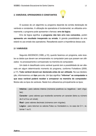 SOCIESC – Sociedade Educacional de Santa Catarina 15 
2. VARIÁVEIS, OPERADORES E CONSTANTES 
O sucesso de um algorimto ou programa depende da correta declaração de 
variáveis e constantes. A utilização de operadores é fundamental, se utilizados erro-neamente, 
o programa pode apresentar o famoso: erro de lógica. 
Erro de lógica significa: o programa não tem erro nos comandos, porém 
apresenta um resultado inesperado ou errado. A grande possibilidade do erro 
estará no uso errado dos operadores. Ressaltando assim a importância dessa aula. 
2.1 VARIÁVEIS 
Segundo ASCENCIO (1999, p.10), quando fazemos um programa, este rece-be 
os dados que devem ser armazenados no computador para que possam ser utili-zados 
no processamento e armazenado na memória do computador. 
Um dado é classificado como variável quando tem a possibilidade de ser alte-rado 
em algum determinando momento do programa, conforme Forbellone (2000, 
p.17). Toda variável deverá ser declarada antes de ser utilizada. Na sua declara-ção, 
informaremos um tipo para ela. Um tipo significa “informar” ao computador o 
que essa variável poderá receber e armazenar na memória do computador. 
Muitos são os tipos de variáveis. Neste livro utilizaremos principalmente os tipos: 
• Inteiros - para valores inteiros (números positivos ou negativos - sem vírgu-las); 
• Caracter - para valores que receberão somente um caracter (letra ou número 
de 0 a 9 ou um sinal); 
• Real - para valores decimais (números com vírgulas); 
• Lógico - para retornar os valores Falso ou Verdadeiro e, no caso de C++, re-tornar 
1 ou 0. 
Algoritmos 
 