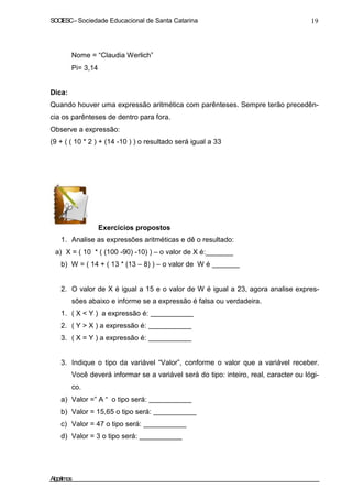 SOCIESC – Sociedade Educacional de Santa Catarina 19 
• Nome = “Claudia Werlich” 
• Pi= 3,14 
Dica: 
Quando houver uma expressão aritmética com parênteses. Sempre terão precedên-cia 
os parênteses de dentro para fora. 
Observe a expressão: 
(9 + ( ( 10 * 2 ) + (14 -10 ) ) o resultado será igual a 33 
Exercícios propostos 
1. Analise as expressões aritméticas e dê o resultado: 
a) X = ( 10 * ( (100 -90) -10) ) – o valor de X é:_______ 
b) W = ( 14 + ( 13 * (13 – 8) ) – o valor de W é 
2. O valor de X é igual a 15 e o valor de W é igual a 23, agora analise expres-sões 
abaixo e informe se a expressão é falsa ou verdadeira. 
1. ( X  Y ) a expressão é: 
2. ( Y  X ) a expressão é: 
3. ( X = Y ) a expressão é: 
3. Indique o tipo da variável “Valor”, conforme o valor que a variável receber. 
Você deverá informar se a variável será do tipo: inteiro, real, caracter ou lógi-co. 
a) Valor =” A “ o tipo será: 
b) Valor = 15,65 o tipo será: 
c) Valor = 47 o tipo será: 
d) Valor = 3 o tipo será: 
Algoritmos 
 