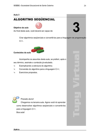 SOCIESC – Sociedade Educacional de Santa Catarina 20 
Aula 3 
ALGORITMO SEQÜENCIAL 
Objetivo da aula 
Ao final desta aula, você deverá ser capaz de: 
• Criar algoritmos seqüenciais e convertê-los para a linguagem de programação 
C++. 
Conteúdos da aula 
Acompanhe os assuntos desta aula, se preferir, após o 
seu término, assinale o conteúdo já estudado. 
 Exemplicando a estrutura do algoritmo; 
 Conversão do algoritmo para a linguagem C++; 
 Exercícios propostos. 
Prezado aluno! 
Chegamos na terceira aula. Agora você irá aprender 
como desenvolver algoritmos seqüenciais e converte-los 
para a linguagem C++. 
Boa aula! 
Algoritmos 
 
