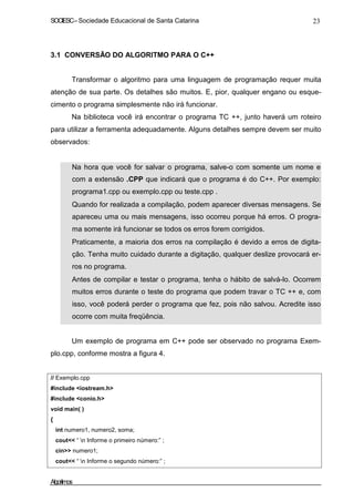 SOCIESC – Sociedade Educacional de Santa Catarina 23 
3.1 CONVERSÃO DO ALGORITMO PARA O C++ 
Transformar o algoritmo para uma linguagem de programação requer muita 
atenção de sua parte. Os detalhes são muitos. E, pior, qualquer engano ou esque-cimento 
o programa simplesmente não irá funcionar. 
Na biblioteca você irá encontrar o programa TC ++, junto haverá um roteiro 
para utilizar a ferramenta adequadamente. Alguns detalhes sempre devem ser muito 
observados: 
• Na hora que você for salvar o programa, salve-o com somente um nome e 
com a extensão .CPP que indicará que o programa é do C++. Por exemplo: 
programa1.cpp ou exemplo.cpp ou teste.cpp . 
• Quando for realizada a compilação, podem aparecer diversas mensagens. Se 
apareceu uma ou mais mensagens, isso ocorreu porque há erros. O progra-ma 
somente irá funcionar se todos os erros forem corrigidos. 
• Praticamente, a maioria dos erros na compilação é devido a erros de digita-ção. 
Tenha muito cuidado durante a digitação, qualquer deslize provocará er-ros 
no programa. 
• Antes de compilar e testar o programa, tenha o hábito de salvá-lo. Ocorrem 
muitos erros durante o teste do programa que podem travar o TC ++ e, com 
isso, você poderá perder o programa que fez, pois não salvou. Acredite isso 
ocorre com muita freqüência. 
Um exemplo de programa em C++ pode ser observado no programa Exem-plo. 
cpp, conforme mostra a figura 4. 
// Exemplo.cpp 
#include iostream.h 
#include conio.h 
void main( ) 
{ 
int numero1, numero2, soma; 
cout “ n Informe o primeiro número:” ; 
cin numero1; 
cout “ n Informe o segundo número:” ; 
Algoritmos 
 