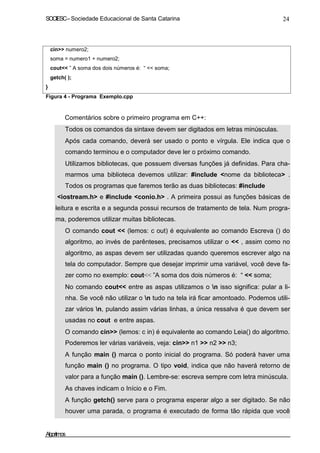 SOCIESC – Sociedade Educacional de Santa Catarina 24 
cin numero2; 
soma = numero1 + numero2; 
cout ” A soma dos dois números é: “  soma; 
getch( ); 
} 
Figura 4 - Programa Exemplo.cpp 
Comentários sobre o primeiro programa em C++: 
• Todos os comandos da sintaxe devem ser digitados em letras minúsculas. 
• Após cada comando, deverá ser usado o ponto e vírgula. Ele indica que o 
comando terminou e o computador deve ler o próximo comando. 
• Utilizamos bibliotecas, que possuem diversas funções já definidas. Para cha-marmos 
uma biblioteca devemos utilizar: #include nome da biblioteca . 
Todos os programas que faremos terão as duas bibliotecas: #include 
iostream.h e #include conio.h . A primeira possui as funções básicas de 
leitura e escrita e a segunda possui recursos de tratamento de tela. Num progra-ma, 
poderemos utilizar muitas bibliotecas. 
• O comando cout  (lemos: c out) é equivalente ao comando Escreva () do 
algoritmo, ao invés de parênteses, precisamos utilizar o  , assim como no 
algoritmo, as aspas devem ser utilizadas quando queremos escrever algo na 
tela do computador. Sempre que desejar imprimir uma variável, você deve fa-zer 
como no exemplo: cout ”A soma dos dois números é: “  soma; 
• No comando cout entre as aspas utilizamos o n isso significa: pular a li-nha. 
Se você não utilizar o n tudo na tela irá ficar amontoado. Podemos utili-zar 
vários n, pulando assim várias linhas, a única ressalva é que devem ser 
usadas no cout e entre aspas. 
• O comando cin (lemos: c in) é equivalente ao comando Leia() do algoritmo. 
Poderemos ler várias variáveis, veja: cin n1  n2  n3; 
• A função main () marca o ponto inicial do programa. Só poderá haver uma 
função main () no programa. O tipo void, indica que não haverá retorno de 
valor para a função main (). Lembre-se: escreva sempre com letra minúscula. 
• As chaves indicam o Início e o Fim. 
• A função getch() serve para o programa esperar algo a ser digitado. Se não 
houver uma parada, o programa é executado de forma tão rápida que você 
Algoritmos 
 