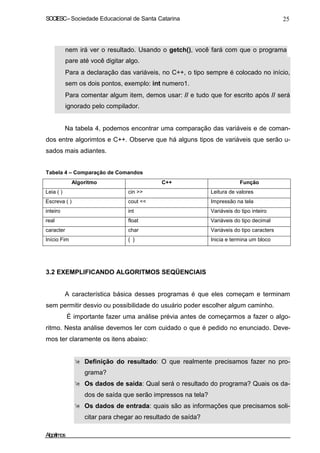 SOCIESC – Sociedade Educacional de Santa Catarina 25 
nem irá ver o resultado. Usando o getch(), você fará com que o programa 
pare até você digitar algo. 
• Para a declaração das variáveis, no C++, o tipo sempre é colocado no início, 
sem os dois pontos, exemplo: int numero1. 
• Para comentar algum item, demos usar: // e tudo que for escrito após // será 
ignorado pelo compilador. 
Na tabela 4, podemos encontrar uma comparação das variáveis e de coman-dos 
entre algorimtos e C++. Observe que há alguns tipos de variáveis que serão u-sados 
mais adiantes. 
Tabela 4 – Comparação de Comandos 
Algoritmo C++ Função 
Leia ( ) cin  Leitura de valores 
Escreva ( ) cout  Impressão na tela 
inteiro int Variáveis do tipo inteiro 
real float Variáveis do tipo decimal 
caracter char Variáveis do tipo caracters 
Início Fim { } Inicia e termina um bloco 
3.2 EXEMPLIFICANDO ALGORITMOS SEQÜENCIAIS 
A característica básica desses programas é que eles começam e terminam 
sem permitir desvio ou possibilidade do usuário poder escolher algum caminho. 
É importante fazer uma análise prévia antes de começarmos a fazer o algo-ritmo. 
Nesta análise devemos ler com cuidado o que é pedido no enunciado. Deve-mos 
ter claramente os itens abaixo: 
 Definição do resultado: O que realmente precisamos fazer no pro-grama? 
 Os dados de saída: Qual será o resultado do programa? Quais os da-dos 
de saída que serão impressos na tela? 
 Os dados de entrada: quais são as informações que precisamos soli-citar 
para chegar ao resultado de saída? 
Algoritmos 
 
