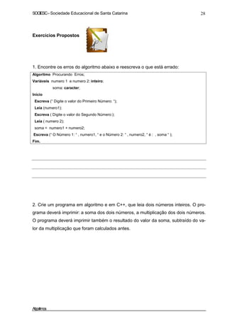 SOCIESC – Sociedade Educacional de Santa Catarina 28 
Exercícios Propostos 
1. Encontre os erros do algoritmo abaixo e reescreva o que está errado: 
Algoritmo Procurando Erros; 
Variáveis numero 1 e numero 2: inteiro; 
soma: caracter; 
Inicio 
Escreva (“ Digite o valor do Primeiro Número: “); 
Leia (numero1); 
Escreva ( Digite o valor do Segundo Número:); 
Leia ( numero 2); 
soma = numero1 + numero2; 
Escreva (“ O Número 1: “ , numero1, “ e o Número 2: “ , numero2, “ é : , soma “ ); 
Fim. 
2. Crie um programa em algoritmo e em C++, que leia dois números inteiros. O pro-grama 
deverá imprimir: a soma dos dois números, a multiplicação dos dois números. 
O programa deverá imprimir também o resultado do valor da soma, subtraído do va-lor 
da multiplicação que foram calculados antes. 
Algoritmos 
 