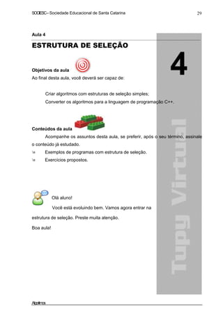SOCIESC – Sociedade Educacional de Santa Catarina 29 
Aula 4 
ESTRUTURA DE SELEÇÃO 
Objetivos da aula 
Ao final desta aula, você deverá ser capaz de: 
• Criar algoritmos com estruturas de seleção simples; 
• Converter os algoritmos para a linguagem de programação C++. 
Conteúdos da aula 
Acompanhe os assuntos desta aula, se preferir, após o seu término, assinale 
o conteúdo já estudado. 
 Exemplos de programas com estrutura de seleção. 
 Exercícios propostos. 
Olá aluno! 
Você está evoluindo bem. Vamos agora entrar na 
estrutura de seleção. Preste muita atenção. 
Boa aula! 
Algoritmos 
 