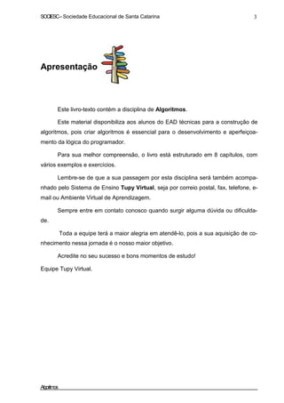 SOCIESC – Sociedade Educacional de Santa Catarina 3 
Apresentação 
Este livro-texto contém a disciplina de Algoritmos. 
Este material disponibiliza aos alunos do EAD técnicas para a construção de 
algoritmos, pois criar algoritmos é essencial para o desenvolvimento e aperfeiçoa-mento 
da lógica do programador. 
Para sua melhor compreensão, o livro está estruturado em 8 capítulos, com 
vários exemplos e exercícios. 
Lembre-se de que a sua passagem por esta disciplina será também acompa-nhado 
pelo Sistema de Ensino Tupy Virtual, seja por correio postal, fax, telefone, e-mail 
ou Ambiente Virtual de Aprendizagem. 
de. 
Sempre entre em contato conosco quando surgir alguma dúvida ou dificulda- 
Toda a equipe terá a maior alegria em atendê-lo, pois a sua aquisição de co-nhecimento 
nessa jornada é o nosso maior objetivo. 
Acredite no seu sucesso e bons momentos de estudo! 
Equipe Tupy Virtual. 
Algoritmos 
 
