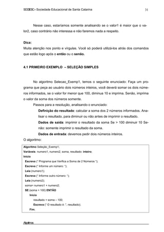 SOCIESC – Sociedade Educacional de Santa Catarina 31 
Nesse caso, estaríamos somente analisando se o valor1 é maior que o va-lor2, 
caso contrário não interessa e não faremos nada a respeito. 
Dica: 
Muita atenção nos ponto e vírgulas. Você só poderá utilizá-los atrás dos comandos 
que estão logo após o então ou o senão. 
4.1 PRIMEIRO EXEMPLO – SELEÇÃO SIMPLES 
No algoritmo Selecao_Exemp1, temos o seguinte enunciado: Faça um pro-grama 
que peça ao usuário dois números inteiros, você deverá somar os dois núme-ros 
informados, se o valor for menor que 100, diminua 10 e imprima. Senão, imprima 
o valor da soma dos números somente. 
Passos para a resolução, analisando o enunciado: 
• Definição do resultado: calcular a soma dos 2 números informados. Ana-lisar 
o resultado, para diminuir ou não antes de imprimir o resultado. 
• Dados de saída: imprimir o resultado da soma Se  100 diminuir 10 Se-não: 
somente imprimir o resultado da soma. 
• Dados de entrada: devemos pedir dois números inteiros. 
O algoritmo: 
Algoritmo Seleção_Exemp1; 
Variáveis numero1, numero2, soma, resultado: inteiro; 
Inicio 
Escreva (“ Programa que Verifica a Soma de 2 Números “); 
Escreva (“ Informe um número: “); 
Leia (numero1); 
Escreva (“ Informe outro número: “); 
Leia (numero2); 
soma= numero1 + numero2; 
SE (soma  100) ENTÃO 
Inicio 
resultado = soma – 100; 
Escreva (“ O resultado é :”, resultado); 
Fim; 
Algoritmos 
 