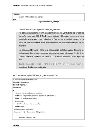 SOCIESC – Sociedade Educacional de Santa Catarina 32 
SENÃO 
Escreva (“ O resultado é :”, soma); 
Fim. 
Algoritmo Seleção_Exemp1 
Comentários sobre o algoritmo Seleção_Exemp1: 
• No comando SE (soma  100) se a comparação for verdadeira, se o valor da 
soma for maior que 100 ENTÃO iremos subtrair 100 e após iremos imprimir o 
resultado. Importante: como são duas ações: somar e imprimir; devemos co-locar 
um comando Início antes dos comandos e o comando Fim após os co-mandos. 
• No comando SE (soma  100); se a comparação for falsa, o valor da soma se-rá 
impresso. Como é um comando somente, no caso o Escreva (), não é ne-cessário 
o Início e o Fim. Se preferir, poderá usar, isso não causará proble-mas. 
• Sempre devemos usar os comandos Início e Fim se houver mais de um co-mando 
no Então e ou no Senão. 
A conversão do algortimo Seleção_Exemp1 para C++ : 
// Programa Seleção_Exemp1.cpp 
#include iostream.h 
#include conio.h 
void main( ) 
{ 
int numero1, numero2, soma, resultado; 
cout “ n Programa que Verifica a Soma de 2 Números” ; 
cout “ n Informe um número:” ; 
cin numero1; 
cout “ n Informe outro número:” ; 
cin numero2; 
soma= numero1 + numero2; 
if (soma  100) // Comentário: if é igual a Se 
{ 
resultado = soma – 100; 
Algoritmos 
 