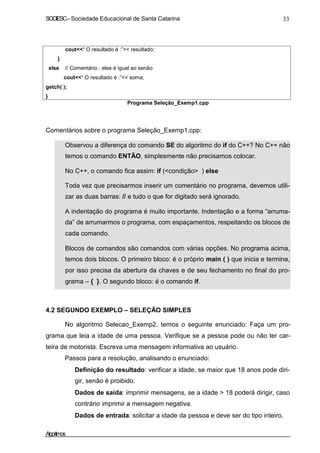 SOCIESC – Sociedade Educacional de Santa Catarina 33 
cout“ O resultado é :” resultado; 
} 
else // Comentário : else é igual ao senão 
cout“ O resultado é :” soma; 
getch( ); 
} 
Programa Seleção_Exemp1.cpp 
Comentários sobre o programa Seleção_Exemp1.cpp: 
• Observou a diferença do comando SE do algoritmo do if do C++? No C++ não 
temos o comando ENTÃO, simplesmente não precisamos colocar. 
• No C++, o comando fica assim: if (condição ) else 
• Toda vez que precisarmos inserir um comentário no programa, devemos utili-zar 
as duas barras: // e tudo o que for digitado será ignorado. 
• A indentação do programa é muito importante. Indentação e a forma “arruma-da” 
de arrumarmos o programa, com espaçamentos, respeitando os blocos de 
cada comando. 
• Blocos de comandos são comandos com várias opções. No programa acima, 
temos dois blocos. O primeiro bloco: é o próprio main ( ) que inicia e termina, 
por isso precisa da abertura da chaves e de seu fechamento no final do pro-grama 
– { }. O segundo bloco: é o comando if. 
4.2 SEGUNDO EXEMPLO – SELEÇÃO SIMPLES 
No algoritmo Selecao_Exemp2, temos o seguinte enunciado: Faça um pro-grama 
que leia a idade de uma pessoa. Verifique se a pessoa pode ou não ter car-teira 
de motorista. Escreva uma mensagem informativa ao usuário. 
Passos para a resolução, analisando o enunciado: 
• Definição do resultado: verificar a idade, se maior que 18 anos pode diri-gir, 
senão é proibido. 
• Dados de saída: imprimir mensagens, se a idade  18 poderá dirigir, caso 
contrário imprimir a mensagem negativa. 
• Dados de entrada: solicitar a idade da pessoa e deve ser do tipo inteiro. 
Algoritmos 
 