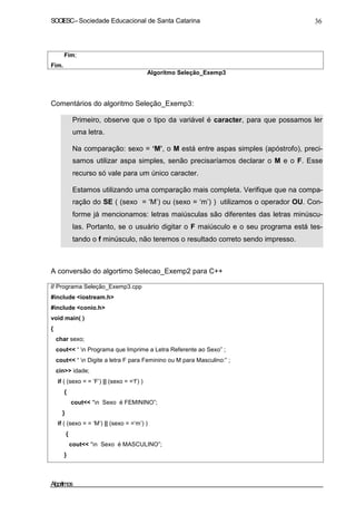 SOCIESC – Sociedade Educacional de Santa Catarina 36 
Fim. 
Fim; 
Algoritmo Seleção_Exemp3 
Comentários do algoritmo Seleção_Exemp3: 
• Primeiro, observe que o tipo da variável é caracter, para que possamos ler 
uma letra. 
• Na comparação: sexo = ‘M’, o M está entre aspas simples (apóstrofo), preci-samos 
utilizar aspa simples, senão precisaríamos declarar o M e o F. Esse 
recurso só vale para um único caracter. 
• Estamos utilizando uma comparação mais completa. Verifique que na compa-ração 
do SE ( (sexo = ‘M’) ou (sexo = ‘m’) ) utilizamos o operador OU. Con-forme 
já mencionamos: letras maiúsculas são diferentes das letras minúscu-las. 
Portanto, se o usuário digitar o F maiúsculo e o seu programa está tes-tando 
o f minúsculo, não teremos o resultado correto sendo impresso. 
A conversão do algortimo Selecao_Exemp2 para C++ 
// Programa Seleção_Exemp3.cpp 
#include iostream.h 
#include conio.h 
void main( ) 
{ 
char sexo; 
cout “ n Programa que Imprime a Letra Referente ao Sexo” ; 
cout “ n Digite a letra F para Feminino ou M para Masculino:” ; 
cin idade; 
if ( (sexo = = ‘F’) || (sexo = =‘f’) ) 
{ 
cout “n Sexo é FEMININO”; 
} 
if ( (sexo = = ‘M’) || (sexo = =‘m’) ) 
{ 
cout “n Sexo é MASCULINO”; 
} 
Algoritmos 
 