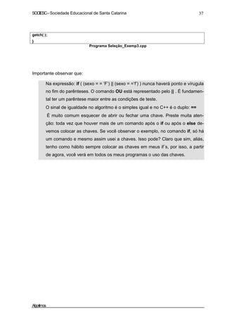 SOCIESC – Sociedade Educacional de Santa Catarina 37 
getch( ); 
} 
Programa Seleção_Exemp3.cpp 
Importante observar que: 
• Na expressão: if ( (sexo = = ‘F’) || (sexo = =‘f’) ) nunca haverá ponto e vírugula 
no fim do parênteses. O comando OU está representado pelo || . É fundamen-tal 
ter um parêntese maior entre as condições de teste. 
• O sinal de igualdade no algoritmo é o simples igual e no C++ é o duplo: == 
• É muito comum esquecer de abrir ou fechar uma chave. Preste muita aten-ção: 
toda vez que houver mais de um comando após o if ou após o else de-vemos 
colocar as chaves. Se você observar o exemplo, no comando if, só há 
um comando e mesmo assim usei a chaves. Isso pode? Claro que sim, aliás, 
tenho como hábito sempre colocar as chaves em meus if´s, por isso, a partir 
de agora, você verá em todos os meus programas o uso das chaves. 
Algoritmos 
 