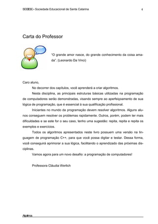 SOCIESC – Sociedade Educacional de Santa Catarina 4 
Carta do Professor 
“O grande amor nasce, do grande conhecimento da coisa ama-da”. 
(Leonardo Da Vinci) 
Caro aluno, 
No decorrer dos capítulos, você aprenderá a criar algoritmos. 
Nesta disciplina, as principais estruturas básicas utilizadas na programação 
de computadores serão demonstradas, visando sempre ao aperfeiçoamento de sua 
lógica de programação, que é essencial à sua qualificação profissional. 
Iniciantes no mundo da programação devem resolver algoritmos. Alguns alu-nos 
conseguem resolver os problemas rapidamente. Outros, porém, podem ter mais 
dificuldades e se este for o seu caso, tenho uma sugestão: repita, repita e repita os 
exemplos e exercícios. 
Todos os algoritmos apresentados neste livro possuem uma versão na lin-guagem 
de programação C++, para que você possa digitar e testar. Dessa forma, 
você conseguirá aprimorar a sua lógica, facilitando o aprendizado das próximas dis-ciplinas. 
Vamos agora para um novo desafio: a programação de computadores! 
Professora Cláudia Werlich 
Algoritmos 
 