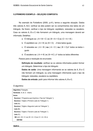 SOCIESC – Sociedade Educacional de Santa Catarina 43 
5.2 PRIMEIRO EXEMPLO – SELEÇÃO COMPOSTA 
No exemplo de Forbellone (2000, p.41), temos a seguinte situação: Dados 
três valores A, B,C; verificar se eles podem ser os comprimentos dos lados de um 
triângulo. Se forem, verificar o tipo de triângulo: eqüilátero, isósceles ou escaleno. 
Caso os valores A, B e C não formarem um triângulo, uma mensagem deverá ser 
informada. Detalhes: 
a. É triângulo se: ( A  B + C ) e ( B  A + C) e ( C  A + B ) 
b. É eqüilátero se: ( A = B ) e ( B = C) dois lados iguais 
c. É isósceles se: ( A = B ) ou ( A = C ) ou ( B = C) todos os lados i-guais 
d. É escaleno se: ( A  B ) e ( B C )  todos os lados diferentes 
Passos para a resolução do enunciado: 
• Definição do resultado: verificar se os valores informados podem formar 
um triângulo. Determinar o tipo de triângulo: 
• Dados de saída: Uma mensagem informando se os valores de A, B e C 
não formam um triângulo; ou uma mensagem informando qual o tipo de 
triângulo: isósceles, escaleno ou eqüilátero. 
• Dados de entrada: pedir para informar três valores A, B e C. 
O algoritmo: 
Algoritmo Triangulo; 
Variáveis A, B, C : inteiro; 
Inicio 
Escreva (“ Programa que Imprime o Tipo de Triângulo “); 
Escreva (“ Digite o Primeiro Lado do Triângulo “); 
Leia (A); 
Escreva (“ Digite o Segundo Lado do Triângulo “); 
Leia (B); 
Escreva (“ Digite o Terceiro Lado do Triângulo “); 
Leia (C); 
SE ( (A  B + C ) e ( B  A + C) e ( C  A + B ) ) 
ENTÃO 
Algoritmos 
 