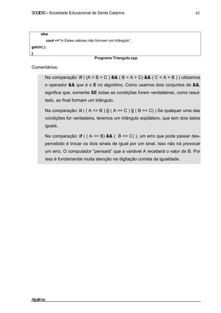 SOCIESC – Sociedade Educacional de Santa Catarina 45 
else 
cout “n Estes valores não formam um triângulo”; 
getch( ); 
} 
Programa Triangulo.cpp 
Comentários: 
• Na comparação: if ( (A  B + C )  ( B  A + C)  ( C  A + B ) ) utiizamos 
o operador  que é o E no algoritmo. Como usamos dois conjuntos de , 
significa que, somente SE todas as condições forem verdadeiras, como resul-tado, 
ao final formam um triângulo. 
• Na comparação: if ( ( A == B ) || ( A == C ) || ( B == C) ) Se qualquer uma das 
condições for verdadeira, teremos um triângulo eqüilátero, que tem dois lados 
iguais. 
• Na comparação: if ( ( A == B)  ( B == C) ), um erro que pode passar des-percebido 
é trocar os dois sinais de igual por um sinal. Isso não irá provocar 
um erro. O computador “pensará” que a variável A receberá o valor de B. Por 
isso é fundamental muita atenção na digitação correta da igualdade. 
Algoritmos 
 