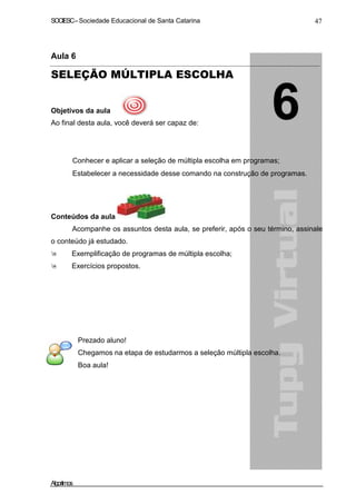SOCIESC – Sociedade Educacional de Santa Catarina 47 
Aula 6 
SELEÇÃO MÚLTIPLA ESCOLHA 
Objetivos da aula 
Ao final desta aula, você deverá ser capaz de: 
• Conhecer e aplicar a seleção de múltipla escolha em programas; 
• Estabelecer a necessidade desse comando na construção de programas. 
Conteúdos da aula 
Acompanhe os assuntos desta aula, se preferir, após o seu término, assinale 
o conteúdo já estudado. 
 Exemplificação de programas de múltipla escolha; 
 Exercícios propostos. 
Prezado aluno! 
Chegamos na etapa de estudarmos a seleção múltipla escolha. 
Boa aula! 
Algoritmos 
 