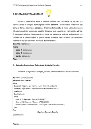 SOCIESC – Sociedade Educacional de Santa Catarina 48 
6. SELEÇÃO MÚLTIPLA ESCOLHA 
Quando precisamos testar a mesma variável com uma série de valores, po-demos 
utilizar a Seleção de Múltipla Escolha: Escolha. A variável do teste deve ser 
sempre do tipo inteiro ou caracter. O comando Escolha é muito utilizado quando 
oferecemos várias opções ao usuário, deixando que escolha um valor dentre vários. 
A vantagem principal desse comando é que ele evita uma série de testes com o co-mando 
SE. A desvantagem é que os testes somente irão funcionar para variáveis 
inteiras ou do tipo caracter. A sintaxe do comando é: 
Escolha  condição 
Início 
caso 1: comandos; 
caso 2: comandos; 
senão comandos 
Fim; 
6.1 Primeiro Exemplo de Seleção de Múltipla Escolha 
Observe o algoritmo Exemplo_Escolha, demonstrando o uso do comando: 
Algoritmo Exemplo_Escolha; 
Variáveis sexo: caracter; 
Inicio 
Escreva (“ Programa que Imprime a Letra Referente ao Sexo“); 
Escreva (“ Digite a letra F para Feminino ou M para Masculino: “); 
Leia (sexo); 
Escolha (sexo) 
Início 
Caso ‘f’,’F’: Escreva (“ Sexo é FEMININO”); 
Caso ‘m’,’M’: Escreva (“ Sexo é MASCULINO”); 
Senão Escreva (“ Letra Errada -- Favor Digitar Certo da Próxima Vez ”); 
Fim; 
Fim. 
Comentários: 
Algoritmo Exemplo_Escolha 
Algoritmos 
 