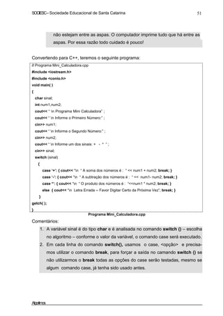 SOCIESC – Sociedade Educacional de Santa Catarina 51 
não estejam entre as aspas. O computador imprime tudo que há entre as 
aspas. Por essa razão todo cuidado é pouco! 
Convertendo para C++, teremos o seguinte programa: 
// Programa Mini_Calculadora.cpp 
#include iostream.h 
#include conio.h 
void main( ) 
{ 
char sinal; 
int num1,num2; 
cout “ n Programa Mini Calculadora” ; 
cout “ n Informe o Primeiro Número:” ; 
cin num1; 
cout “ n Informe o Segundo Número:” ; 
cin num2; 
cout “ n Informe um dos sinais: + - * ” ; 
cin sinal; 
switch (sinal) 
{ 
case ‘+’: { cout “n “ A soma dos números é : “  num1 + num2; break; } 
case ‘-’: { cout “n “ A subtração dos números é : “  num1- num2; break; } 
case *’: { cout “n “ O produto dos números é : “num1 * num2; break; } 
else { cout “n Letra Errada -- Favor Digitar Certo da Próxima Vez”; break; } 
} 
getch( ); 
} 
Comentários: 
Programa Mini_Calculadora.cpp 
1. A variável sinal é do tipo char e é analisada no comando switch () – escolha 
no algoritmo – conforme o valor da variável, o comando case será executado. 
2. Em cada linha do comando switch(), usamos o case, opção e precisa-mos 
utilizar o comando break, para forçar a saída no camando switch () se 
não utilizarmos o break todas as opções do case serão testadas, mesmo se 
algum comando case, já tenha sido usado antes. 
Algoritmos 
 