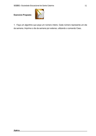 SOCIESC – Sociedade Educacional de Santa Catarina 52 
Exercício Proposto 
1. Faça um algoritmo que peça um número inteiro. Cada número representa um dia 
da semana. Imprima o dia da semana por extenso, utilzando o comando Caso. 
Algoritmos 
 
