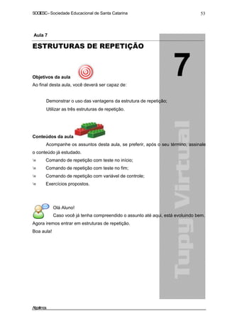 SOCIESC – Sociedade Educacional de Santa Catarina 53 
Aula 7 
ESTRUTURAS DE REPETIÇÃO 
Objetivos da aula 
Ao final desta aula, você deverá ser capaz de: 
• Demonstrar o uso das vantagens da estrutura de repetição; 
• Utilizar as três estruturas de repetição. 
Conteúdos da aula 
Acompanhe os assuntos desta aula, se preferir, após o seu término, assinale 
o conteúdo já estudado. 
 Comando de repetição com teste no início; 
 Comando de repetição com teste no fim; 
 Comando de repetição com variável de controle; 
 Exercícios propostos. 
Olá Aluno! 
Caso você já tenha compreendido o assunto até aqui, está evoluindo bem. 
Agora iremos entrar em estruturas de repetição. 
Boa aula! 
Algoritmos 
 