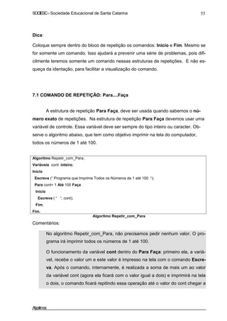 SOCIESC – Sociedade Educacional de Santa Catarina 55 
Dica: 
Coloque sempre dentro do bloco de repetição os comandos: Início e Fim. Mesmo se 
for somente um comando. Isso ajudará a prevenir uma série de problemas, pois difi-cilmente 
teremos somente um comando nessas estruturas de repetições. E não es-queça 
da identação, para facilitar a visualização do comando. 
7.1 COMANDO DE REPETIÇÃO: Para....Faça 
A estrutura de repetição Para Faça, deve ser usada quando sabemos o nú-mero 
exato de repetições. Na estrutura de repetição Para Faça devemos usar uma 
variável de controle. Essa variável deve ser sempre do tipo inteiro ou caracter. Ob-serve 
o algoritmo abaixo, que tem como objetivo imprimir na tela do computador, 
todos os números de 1 até 100. 
Algoritmo Repetir_com_Para; 
Variáveis cont: inteiro; 
Inicio 
Escreva (“ Programa que Imprime Todos os Números de 1 até 100 “); 
Para cont= 1 Até 100 Faça 
Início 
Escreva ( “ “, cont); 
Fim; 
Fim. 
Comentários: 
Algoritmo Repetir_com_Para 
• No algoritmo Repetir_com_Para, não precisamos pedir nenhum valor. O pro-grama 
irá imprimir todos os números de 1 até 100. 
• O funcionamento da variável cont dentro do Para Faça: primeiro ela, a variá-vel, 
recebe o valor um e este valor é impresso na tela com o comando Escre-va. 
Após o comando, internamente, é realizada a soma de mais um ao valor 
da variável cont (agora ela ficará com o valor igual a dois) e imprimirá na tela 
o dois, o comando ficará repitindo essa operação até o valor do cont chegar a 
Algoritmos 
 